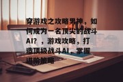 穿游戏之攻略男神,如何成为一名顶尖的战斗AI?,游戏攻略,打造顶级战斗AI,掌握进阶策略 穿游戏之攻略男神,如何成为一名顶尖的战斗AI?,游戏攻略,打造顶级战斗AI,掌握进阶策略
