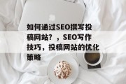 如何通过SEO撰写投稿网站?,SEO写作技巧,投稿网站的优化策略 如何通过SEO撰写投稿网站?,SEO写作技巧,投稿网站的优化策略