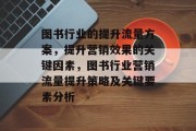 图书行业的提升流量方案,提升营销效果的关键因素,图书行业营销流量提升策略及关键要素分析 图书行业的提升流量方案,提升营销效果的关键因素,图书行业营销流量提升策略及关键要素分析