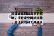 增强企业网站流量的策略,提升企业网站流量,最佳实践和工具分享 增强企业网站流量的策略,提升企业网站流量,最佳实践和工具分享