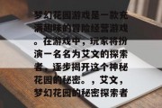 梦幻花园游戏是一款充满趣味的冒险经营游戏。在游戏中，玩家将扮演一名名为艾文的探索者，逐步揭开这个神秘花园的秘密。，艾文，梦幻花园的秘密探索者