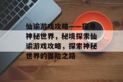仙谕游戏攻略——探寻神秘世界，秘境探索仙谕游戏攻略，探索神秘世界的冒险之路