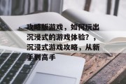 攻略版游戏,如何玩出沉浸式的游戏体验?,沉浸式游戏攻略,从新手到高手 攻略版游戏,如何玩出沉浸式的游戏体验?,沉浸式游戏攻略,从新手到高手
