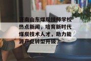 济南山东煤炭技师学校热点新闻，培育新时代煤炭技术人才，助力能源产业转型升级