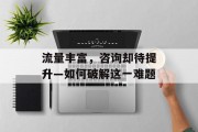 流量丰富,咨询却待提升—如何破解这一难题 流量丰富,咨询却待提升—如何破解这一难题