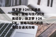 保卫萝卜245关通关攻略,策略与技巧的完美结合,保卫萝卜245关,策略与技巧的完美结合通关攻略 保卫萝卜245关通关攻略,策略与技巧的完美结合,保卫萝卜245关,策略与技巧的完美结合通关攻略