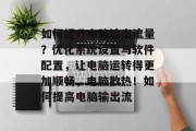 如何提升电脑输出流量?优化系统设置与软件配置,让电脑运转得更加顺畅,电脑散热!如何提高电脑输出流 如何提升电脑输出流量?优化系统设置与软件配置,让电脑运转得更加顺畅,电脑散热!如何提高电脑输出流