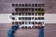 使用闲鱼提升流量技巧,如何根据平台规则合理利用社交媒体营销策略,如何根据平台规则合理利用社交媒体进行营销,闲鱼达人经验分享 使用闲鱼提升流量技巧,如何根据平台规则合理利用社交媒体营销策略,如何根据平台规则合理利用社交媒体进行营销,闲鱼达人经验分享