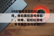 94攻略带你轻松玩游戏,体验最佳游戏体验!,攻略,轻松玩游戏,享受最佳游戏体验! 94攻略带你轻松玩游戏,体验最佳游戏体验!,攻略,轻松玩游戏,享受最佳游戏体验!