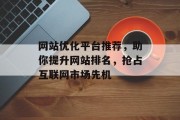 网站优化平台推荐,助你提升网站排名,抢占互联网市场先机 网站优化平台推荐,助你提升网站排名,抢占互联网市场先机