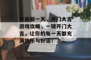 开启新一天,开门大吉游戏攻略,一键开门大吉,让你的每一天都充满快乐与好运! 开启新一天,开门大吉游戏攻略,一键开门大吉,让你的每一天都充满快乐与好运!