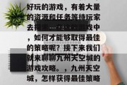 九州天空城是一款非常好玩的游戏,有着大量的资源和任务等待玩家去探索。在这款游戏中,如何才能够取得最佳的策略呢?接下来我们就来聊聊九州天空城的游戏攻略。,九州天空城,怎样获得最佳策略?游戏攻略分享 九州天空城是一款非常好玩的游戏,有着大量的资源和任务等待玩家去探索。在这款游戏中,如何才能够取得最佳的策略呢?接下来我们就来聊聊九州天空城的游戏攻略。,九州天空城,怎样获得最佳策略?游戏攻略分享