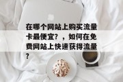 在哪个网站上购买流量卡最便宜?,如何在免费网站上快速获得流量? 在哪个网站上购买流量卡最便宜?,如何在免费网站上快速获得流量?