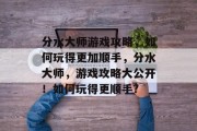 分水大师游戏攻略,如何玩得更加顺手,分水大师,游戏攻略大公开!如何玩得更顺手? 分水大师游戏攻略,如何玩得更加顺手,分水大师,游戏攻略大公开!如何玩得更顺手?