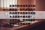 在激烈的市场竞争中脱颖而出—如何通过有效的品牌营销策略实现巨大流量提升曝光度?,品牌营销,如何从零开始提升品牌曝光度