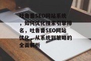 吐鲁番SEO网站系统,如何优化搜索引擎排名,吐鲁番SEO网站优化,从系统到策略的全面解析 吐鲁番SEO网站系统,如何优化搜索引擎排名,吐鲁番SEO网站优化,从系统到策略的全面解析