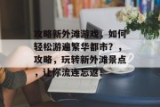 攻略新外滩游戏,如何轻松游遍繁华都市?,攻略,玩转新外滩景点,让你流连忘返!