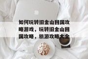 如何玩转旧金山回国攻略游戏,玩转旧金山回国攻略,旅游攻略大全 如何玩转旧金山回国攻略游戏,玩转旧金山回国攻略,旅游攻略大全