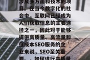 SEO(搜索引擎优化)网站优化建设是一个涉及多方面和技术的项目。在当今数字化的社会中,互联网已经成为人们获取信息的主要途径之一,因此对于能够提供高质量、高流量和低成本SEO服务的企业来说,SEO至关重要。,如何进行高质量、高流量和低成本的SEO网站优化? SEO(搜索引擎优化)网站优化建设是一个涉及多方面和技术的项目。在当今数字化的社会中,互联网已经成为人们获取信息的主要途径之一,因此对于能够提供高质量、高流量和低成本SEO服务的企业来说,SEO至关重要。,如何进行高质量、高流量和低成本的SEO网站优化?