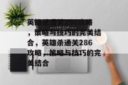 英雄杀通关286攻略,策略与技巧的完美结合,英雄杀通关286攻略,策略与技巧的完美结合 英雄杀通关286攻略,策略与技巧的完美结合,英雄杀通关286攻略,策略与技巧的完美结合