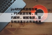 ps4的权利游戏攻略,PS4新游攻略,技巧解析,破解难题,带你畅游塞尔达传说世界! ps4的权利游戏攻略,PS4新游攻略,技巧解析,破解难题,带你畅游塞尔达传说世界!