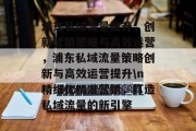 浦东私域流量提升，创新营销策略与高效运营，浦东私域流量策略创新与高效运营提升\n精细化精准营销，打造私域流量的新引擎