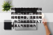 韩剧流量在线观看网站的热门与解析,韩剧在线观看神器,流量攻略、热门分析带你深入了解其人气和影响力 韩剧流量在线观看网站的热门与解析,韩剧在线观看神器,流量攻略、热门分析带你深入了解其人气和影响力