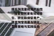 提升淘流量和用户粘性—探索如何更有效地吸引、转化和保留用户,提高淘宝流量与转化,实用策略与实践指南 提升淘流量和用户粘性—探索如何更有效地吸引、转化和保留用户,提高淘宝流量与转化,实用策略与实践指南