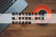 提升老号流量的有效策略,老号营销,提升流量的实用策略 提升老号流量的有效策略,老号营销,提升流量的实用策略