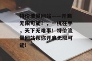 特价流量网站——开启无限可能!,一机在手,天下无难事!特价流量网站帮你开启无限可能! 特价流量网站——开启无限可能!,一机在手,天下无难事!特价流量网站帮你开启无限可能!