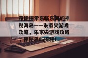 带你探索东临东海的神秘海岛——朱家尖游戏攻略,朱家尖游戏攻略,神秘岛屿探秘! 带你探索东临东海的神秘海岛——朱家尖游戏攻略,朱家尖游戏攻略,神秘岛屿探秘!