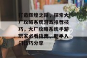 打造辉煌之路,探索大厂攻略系统游戏推荐技巧,大厂攻略系统手游玩家必看指南,新手入门技巧分享 打造辉煌之路,探索大厂攻略系统游戏推荐技巧,大厂攻略系统手游玩家必看指南,新手入门技巧分享