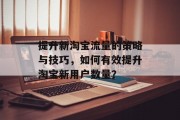 提升新淘宝流量的策略与技巧,如何有效提升淘宝新用户数量? 提升新淘宝流量的策略与技巧,如何有效提升淘宝新用户数量?