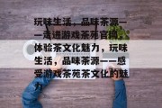 玩味生活，品味茶源——走进游戏茶苑官网，体验茶文化魅力，玩味生活，品味茶源——感受游戏茶苑茶文化的魅力