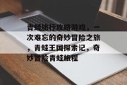 青蛙旅行攻略游戏,一次难忘的奇妙冒险之旅,青蛙王国探索记,奇妙冒险青蛙旅程 青蛙旅行攻略游戏,一次难忘的奇妙冒险之旅,青蛙王国探索记,奇妙冒险青蛙旅程