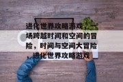 进化世界攻略游戏,一场跨越时间和空间的冒险,时间与空间大冒险,进化世界攻略游戏 进化世界攻略游戏,一场跨越时间和空间的冒险,时间与空间大冒险,进化世界攻略游戏