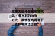 激情无插件在线视频网站 - 看电影的首选方式,激情在线看电影,选择哪款适合你? 激情无插件在线视频网站 - 看电影的首选方式,激情在线看电影,选择哪款适合你?