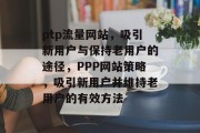 ptp流量网站,吸引新用户与保持老用户的途径,PPP网站策略,吸引新用户并维持老用户的有效方法 ptp流量网站,吸引新用户与保持老用户的途径,PPP网站策略,吸引新用户并维持老用户的有效方法
