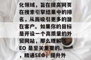 SEO 是一个网络优化领域,旨在提高网页在搜索引擎结果中的排名,从而吸引更多的潜在客户。如果你的目标是开设一个高质量的外贸网站,那么理解 SEO 是至关重要的。,精通SEO,提升外贸网站排名的关键技能 SEO 是一个网络优化领域,旨在提高网页在搜索引擎结果中的排名,从而吸引更多的潜在客户。如果你的目标是开设一个高质量的外贸网站,那么理解 SEO 是至关重要的。,精通SEO,提升外贸网站排名的关键技能