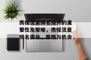 携程流量排名提升的重要性及策略,携程流量排名提升,策略与机会 携程流量排名提升的重要性及策略,携程流量排名提升,策略与机会