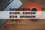 在线网站流量互换,创新与趋势,在线网站流量互换,新的创新趋势与挑战 在线网站流量互换,创新与趋势,在线网站流量互换,新的创新趋势与挑战