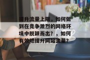 提升流量上限,如何做到在竞争激烈的网络环境中脱颖而出?,如何有效地提升网站流量? 提升流量上限,如何做到在竞争激烈的网络环境中脱颖而出?,如何有效地提升网站流量?