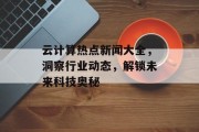 云计算热点新闻大全，洞察行业动态，解锁未来科技奥秘