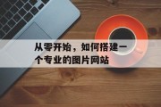 从零开始,如何搭建一个专业的图片网站 从零开始,如何搭建一个专业的图片网站