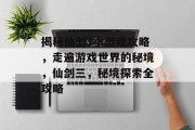 揭秘仙剑3小游戏攻略,走遍游戏世界的秘境,仙剑三,秘境探索全攻略 揭秘仙剑3小游戏攻略,走遍游戏世界的秘境,仙剑三,秘境探索全攻略