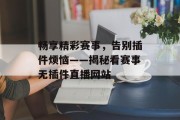 畅享精彩赛事,告别插件烦恼——揭秘看赛事无插件直播网站 畅享精彩赛事,告别插件烦恼——揭秘看赛事无插件直播网站
