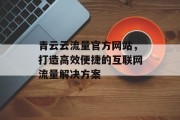 青云云流量官方网站,打造高效便捷的互联网流量解决方案 青云云流量官方网站,打造高效便捷的互联网流量解决方案