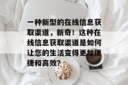 一种新型的在线信息获取渠道,新奇!这种在线信息获取渠道是如何让您的生活变得更加便捷和高效? 一种新型的在线信息获取渠道,新奇!这种在线信息获取渠道是如何让您的生活变得更加便捷和高效?