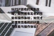 玩PSP游戏的男生攻略，如何拥有出色的性能和操作体验，如何才能拥有出色的PSP游戏性能与操作体验？