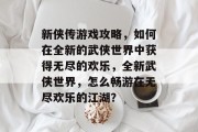 新侠传游戏攻略,如何在全新的武侠世界中获得无尽的欢乐,全新武侠世界,怎么畅游在无尽欢乐的江湖? 新侠传游戏攻略,如何在全新的武侠世界中获得无尽的欢乐,全新武侠世界,怎么畅游在无尽欢乐的江湖?